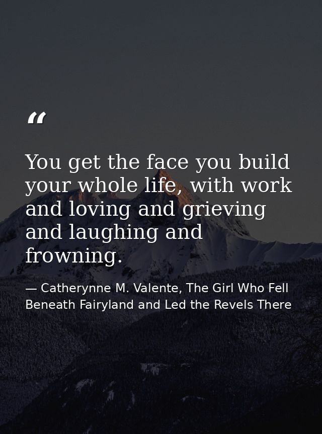 You get the face you build your whole life, with work and loving and grieving and laughing and frowning. — Catherynne M. Valente, The Girl Who Fell Beneath Fairyland and Led the Revels There