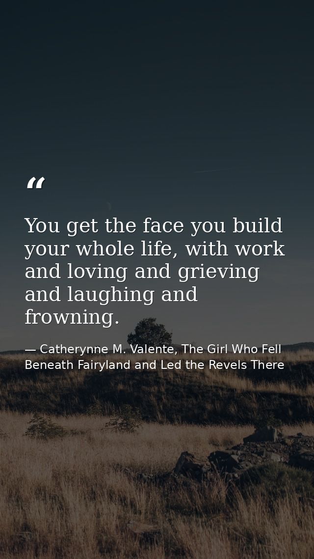 You get the face you build your whole life, with work and loving and grieving and laughing and frowning. — Catherynne M. Valente, The Girl Who Fell Beneath Fairyland and Led the Revels There