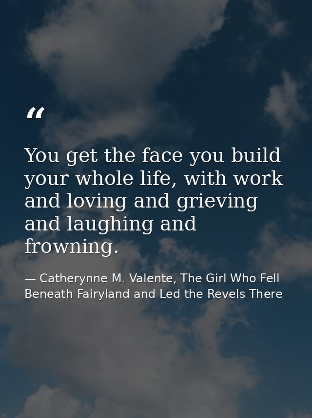 You get the face you build your whole life, with work and loving and grieving and laughing and frowning. — Catherynne M. Valente, The Girl Who Fell Beneath Fairyland and Led the Revels There