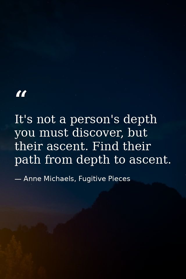 It's not a person's depth you must discover, but their ascent. Find their path from depth to ascent. — Anne Michaels, Fugitive Pieces