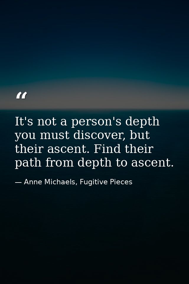 It's not a person's depth you must discover, but their ascent. Find their path from depth to ascent. — Anne Michaels, Fugitive Pieces