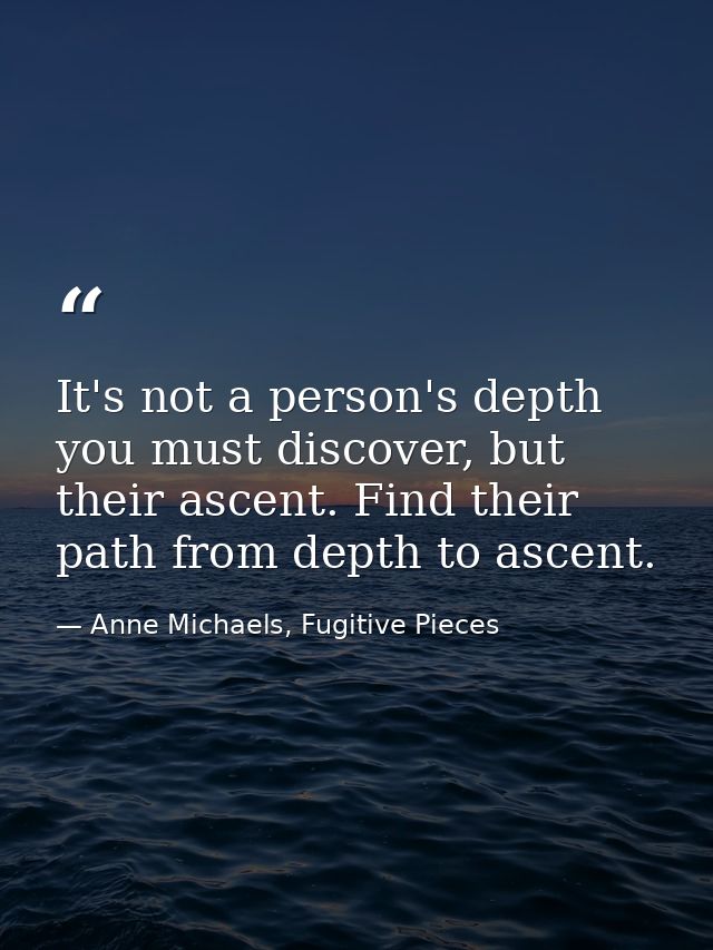 It's not a person's depth you must discover, but their ascent. Find their path from depth to ascent. — Anne Michaels, Fugitive Pieces