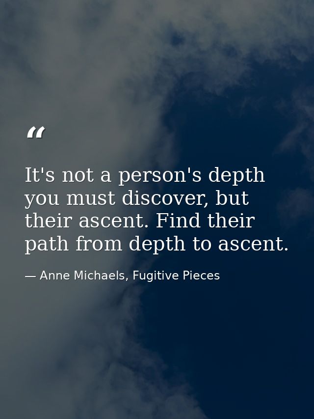 It's not a person's depth you must discover, but their ascent. Find their path from depth to ascent. — Anne Michaels, Fugitive Pieces