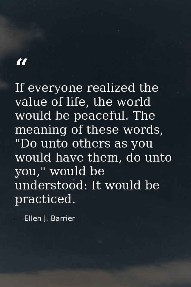 If everyone realized the value of life, the world would be peaceful. The meaning of these words, "Do unto others as you  — Ellen J. Barrier