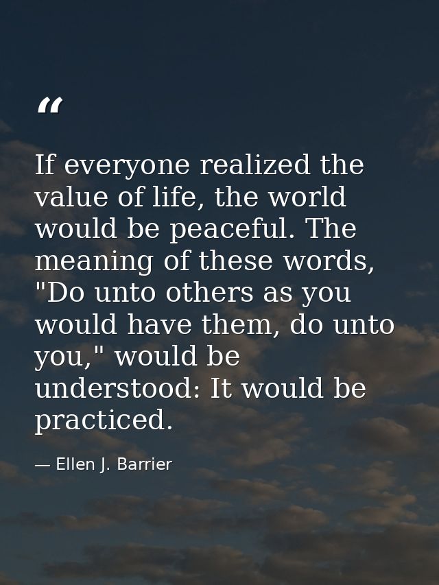 If everyone realized the value of life, the world would be peaceful. The meaning of these words, "Do unto others as you  — Ellen J. Barrier
