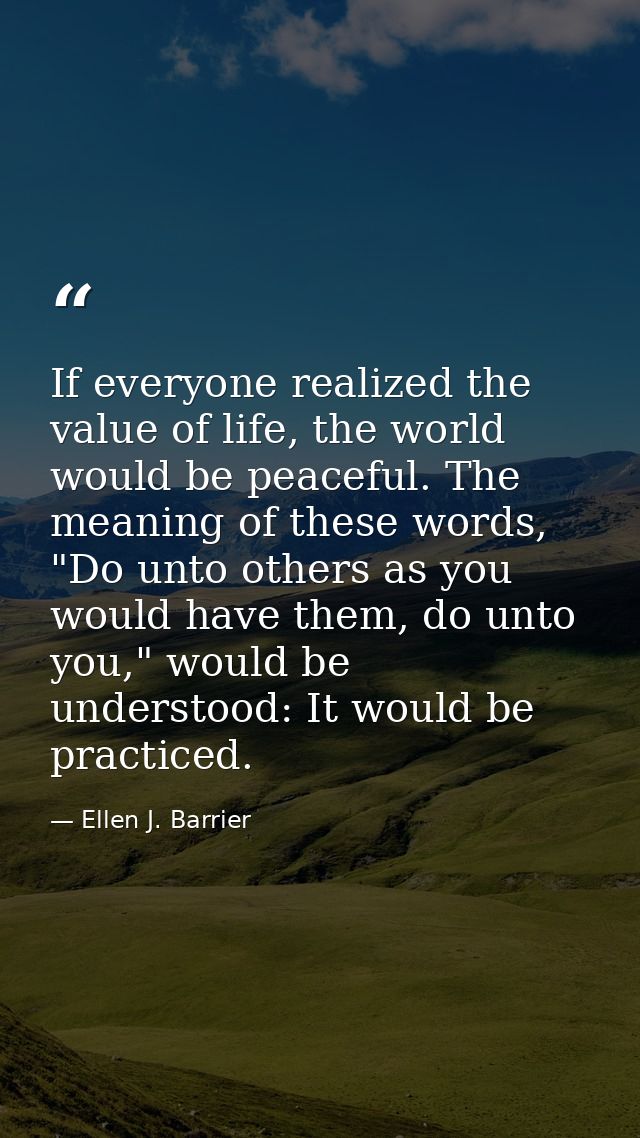 If everyone realized the value of life, the world would be peaceful. The meaning of these words, "Do unto others as you  — Ellen J. Barrier