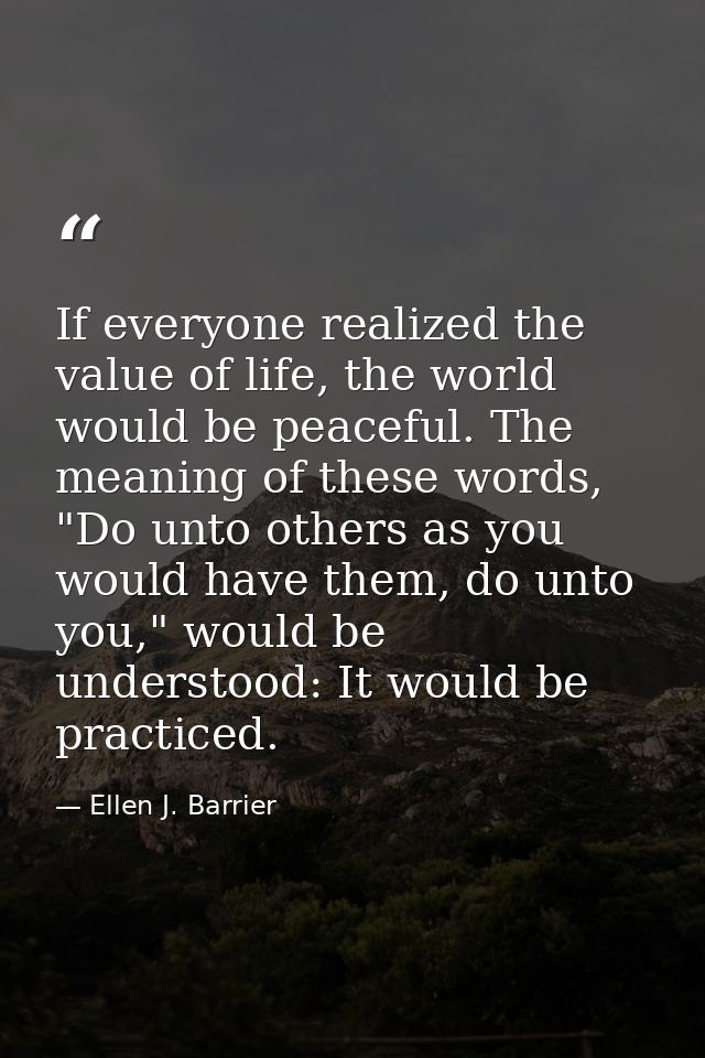 If everyone realized the value of life, the world would be peaceful. The meaning of these words, "Do unto others as you  — Ellen J. Barrier