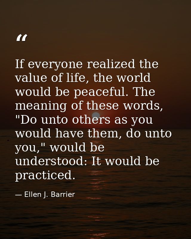 If everyone realized the value of life, the world would be peaceful. The meaning of these words, "Do unto others as you  — Ellen J. Barrier