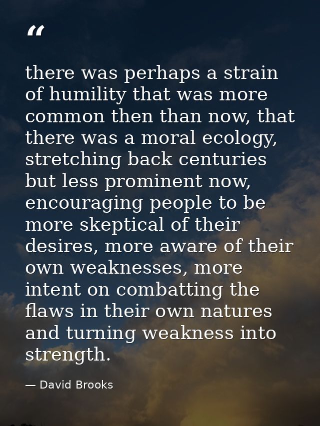 there was perhaps a strain of humility that was more common then than now, that there was a moral ecology, stretching ba — David Brooks