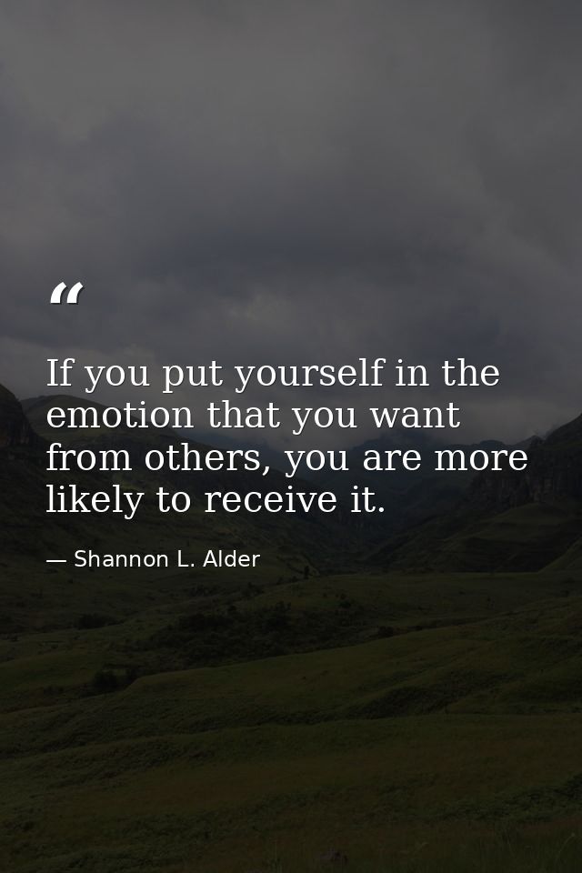 If you put yourself in the emotion that you want from others, you are more likely to receive it. — Shannon L. Alder