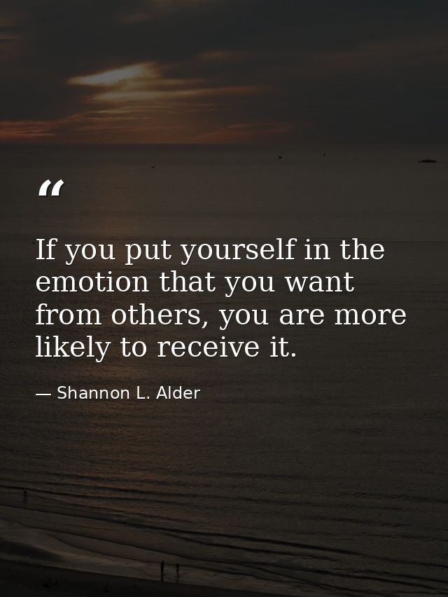 If you put yourself in the emotion that you want from others, you are more likely to receive it. — Shannon L. Alder