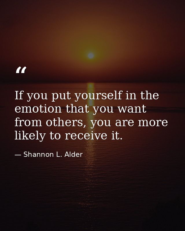 If you put yourself in the emotion that you want from others, you are more likely to receive it. — Shannon L. Alder