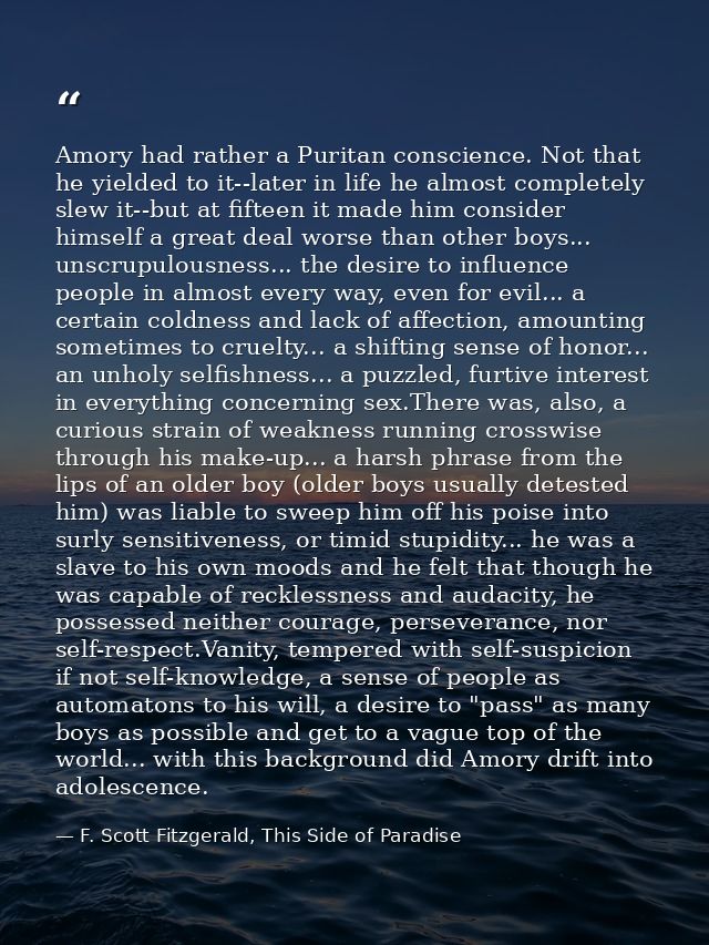 Amory had rather a Puritan conscience. Not that he yielded to it--later in life he almost completely slew it--but at fif — F. Scott Fitzgerald, This Side of Paradise