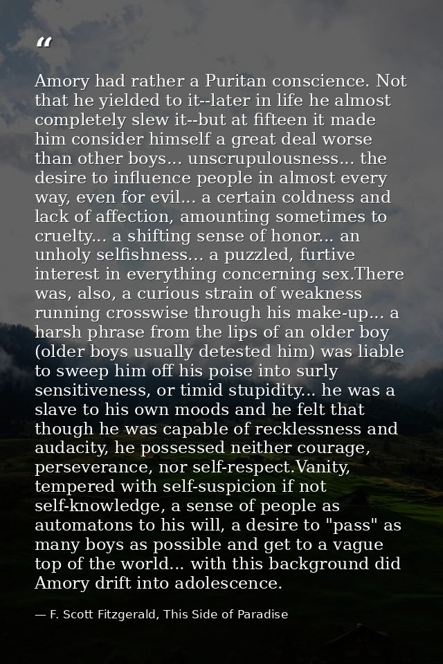 Amory had rather a Puritan conscience. Not that he yielded to it--later in life he almost completely slew it--but at fif — F. Scott Fitzgerald, This Side of Paradise