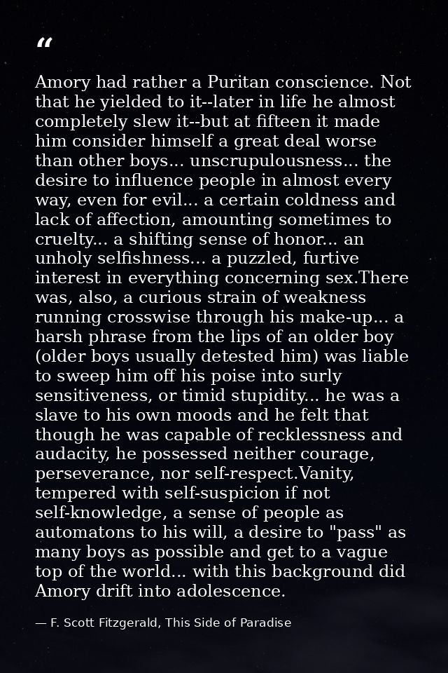 Amory had rather a Puritan conscience. Not that he yielded to it--later in life he almost completely slew it--but at fif — F. Scott Fitzgerald, This Side of Paradise