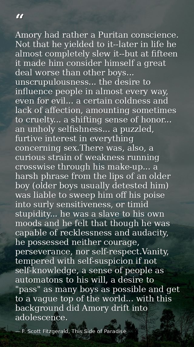Amory had rather a Puritan conscience. Not that he yielded to it--later in life he almost completely slew it--but at fif — F. Scott Fitzgerald, This Side of Paradise