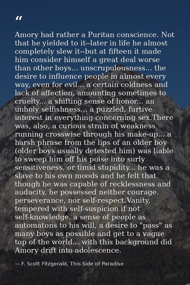 Amory had rather a Puritan conscience. Not that he yielded to it--later in life he almost completely slew it--but at fif — F. Scott Fitzgerald, This Side of Paradise