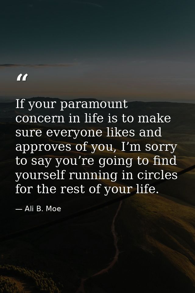 If your paramount concern in life is to make sure everyone likes and approves of you, I’m sorry to say you’re going to f — Ali B. Moe
