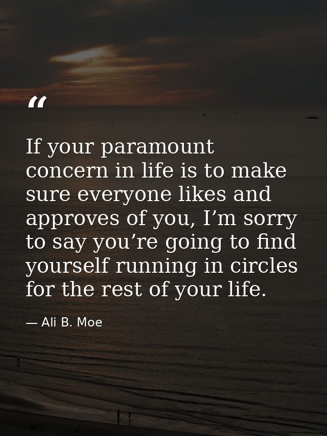 If your paramount concern in life is to make sure everyone likes and approves of you, I’m sorry to say you’re going to f — Ali B. Moe