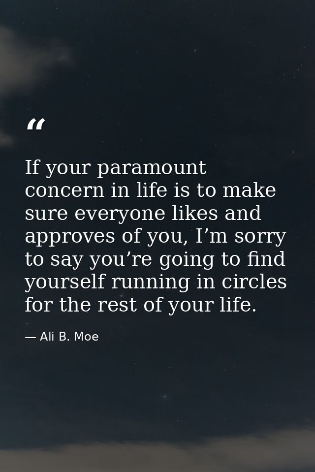 If your paramount concern in life is to make sure everyone likes and approves of you, I’m sorry to say you’re going to f — Ali B. Moe