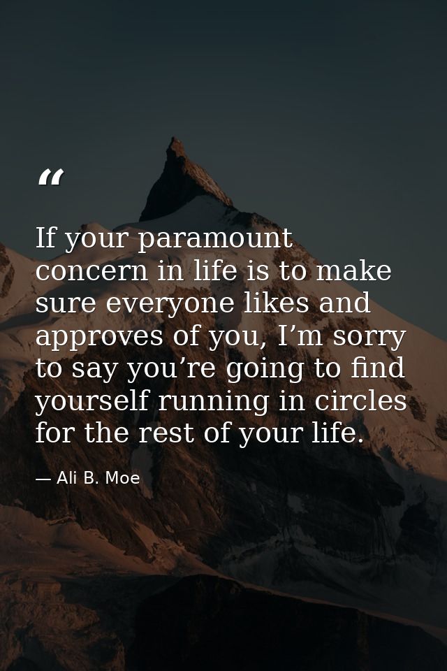 If your paramount concern in life is to make sure everyone likes and approves of you, I’m sorry to say you’re going to f — Ali B. Moe
