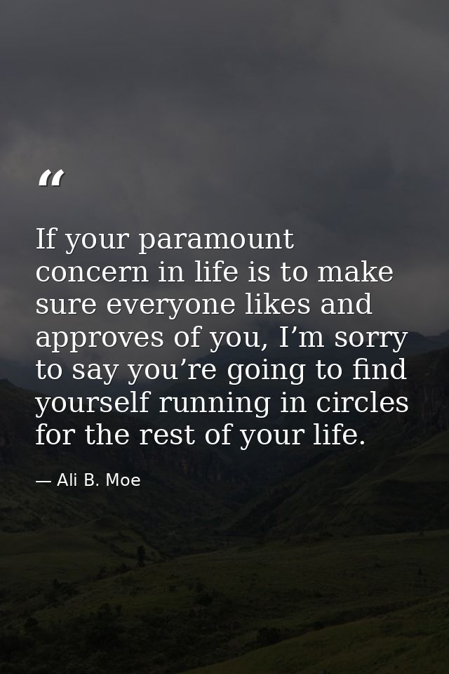 If your paramount concern in life is to make sure everyone likes and approves of you, I’m sorry to say you’re going to f — Ali B. Moe