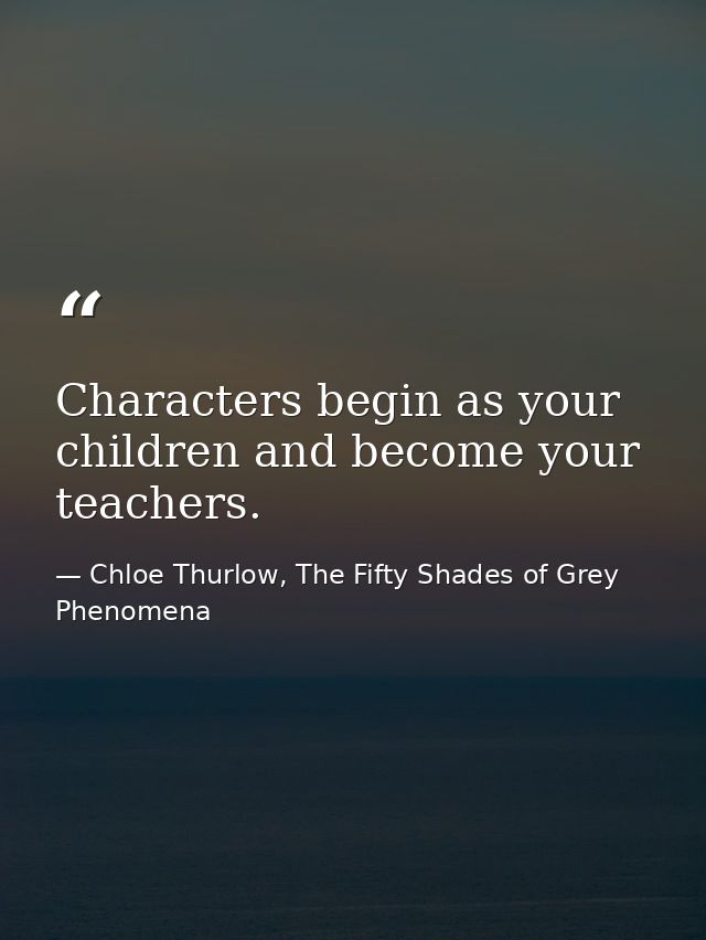 Characters begin as your children and become your teachers. — Chloe Thurlow, The Fifty Shades of Grey Phenomena