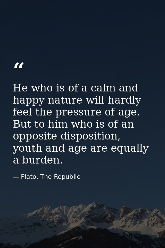 He who is of a calm and happy nature will hardly feel the pressure of age. But to him who is of an opposite disposition, — Plato, The Republic