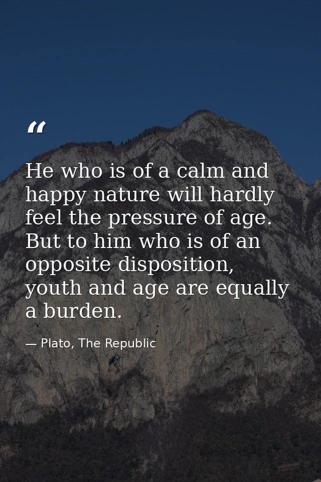 He who is of a calm and happy nature will hardly feel the pressure of age. But to him who is of an opposite disposition, — Plato, The Republic