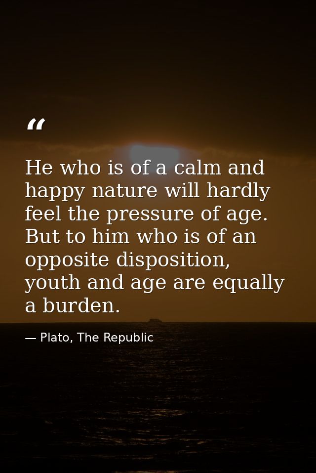 He who is of a calm and happy nature will hardly feel the pressure of age. But to him who is of an opposite disposition, — Plato, The Republic