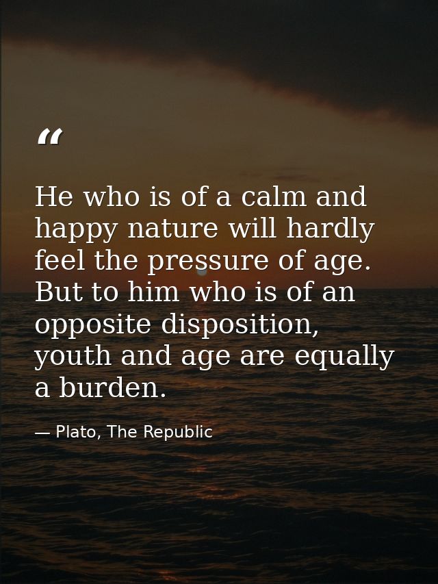 He who is of a calm and happy nature will hardly feel the pressure of age. But to him who is of an opposite disposition, — Plato, The Republic