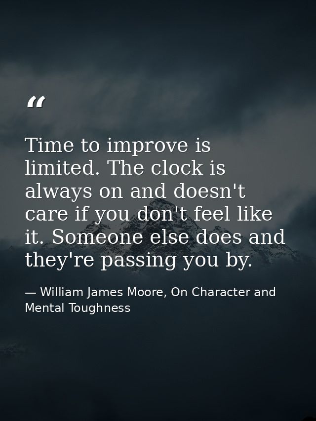 Time to improve is limited. The clock is always on and doesn't care if you don't feel like it. Someone else does and the — William James Moore, On Character and Mental Toughness