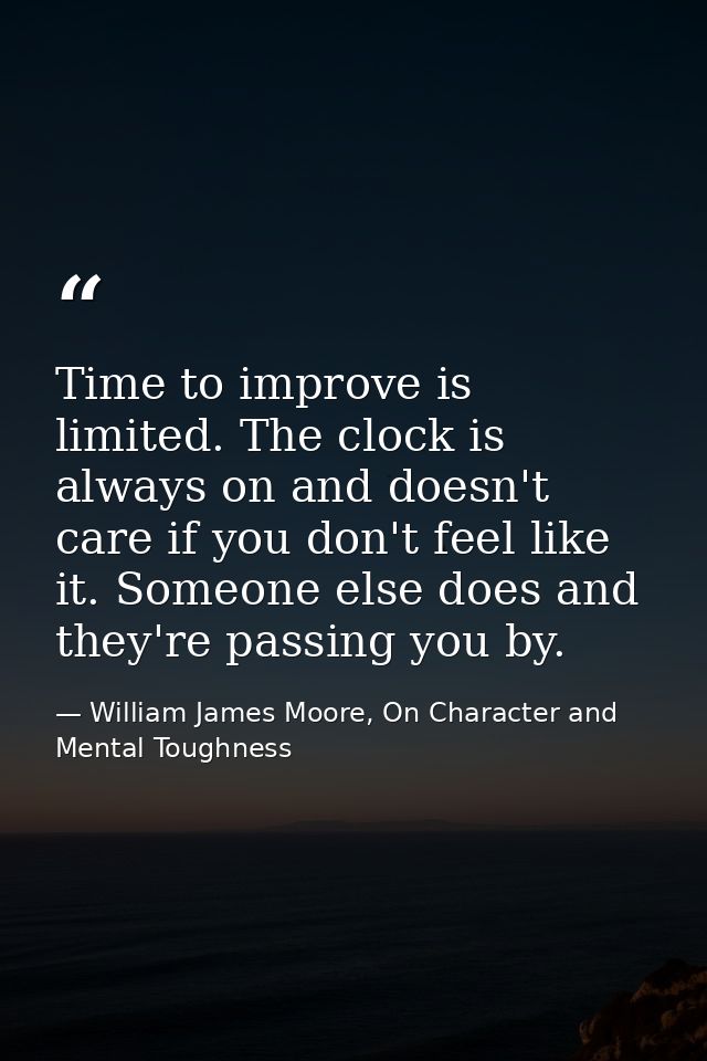 Time to improve is limited. The clock is always on and doesn't care if you don't feel like it. Someone else does and the — William James Moore, On Character and Mental Toughness