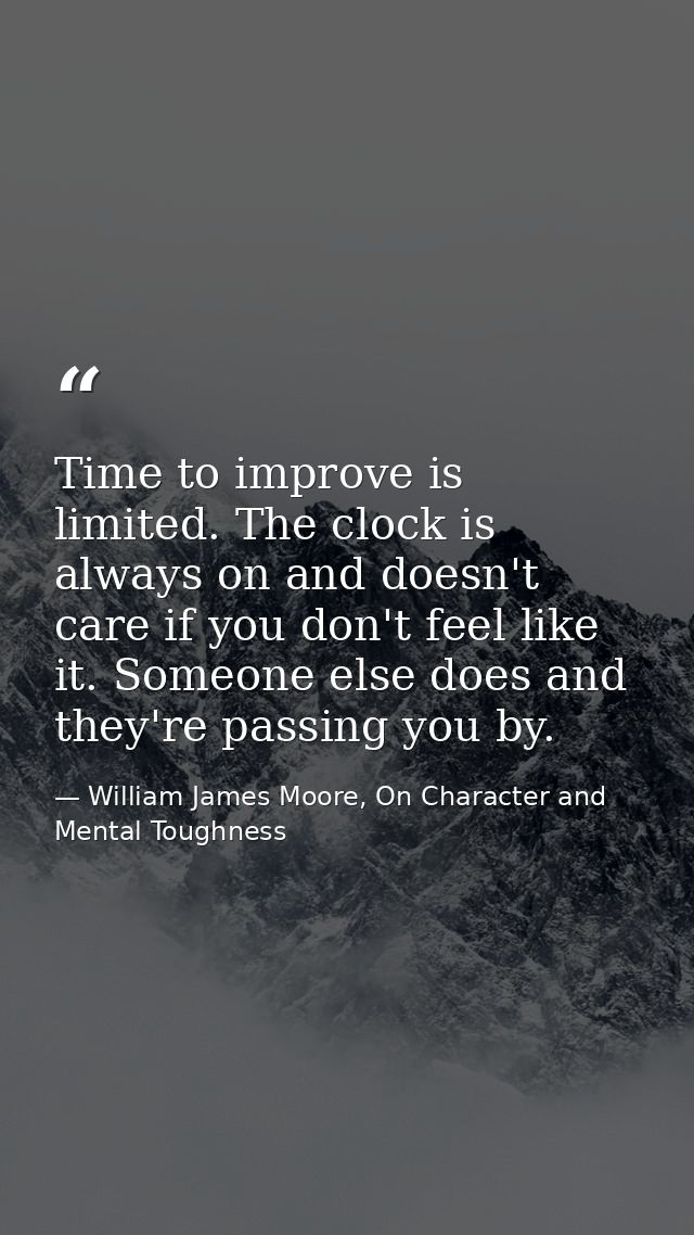 Time to improve is limited. The clock is always on and doesn't care if you don't feel like it. Someone else does and the — William James Moore, On Character and Mental Toughness
