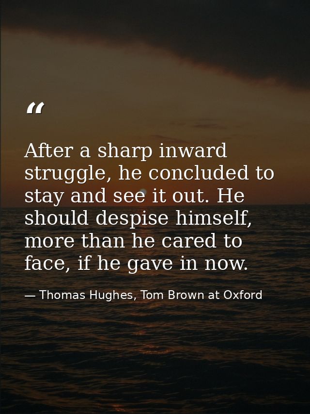 After a sharp inward struggle, he concluded to stay and see it out. He should despise himself, more than he cared to fac — Thomas Hughes, Tom Brown at Oxford