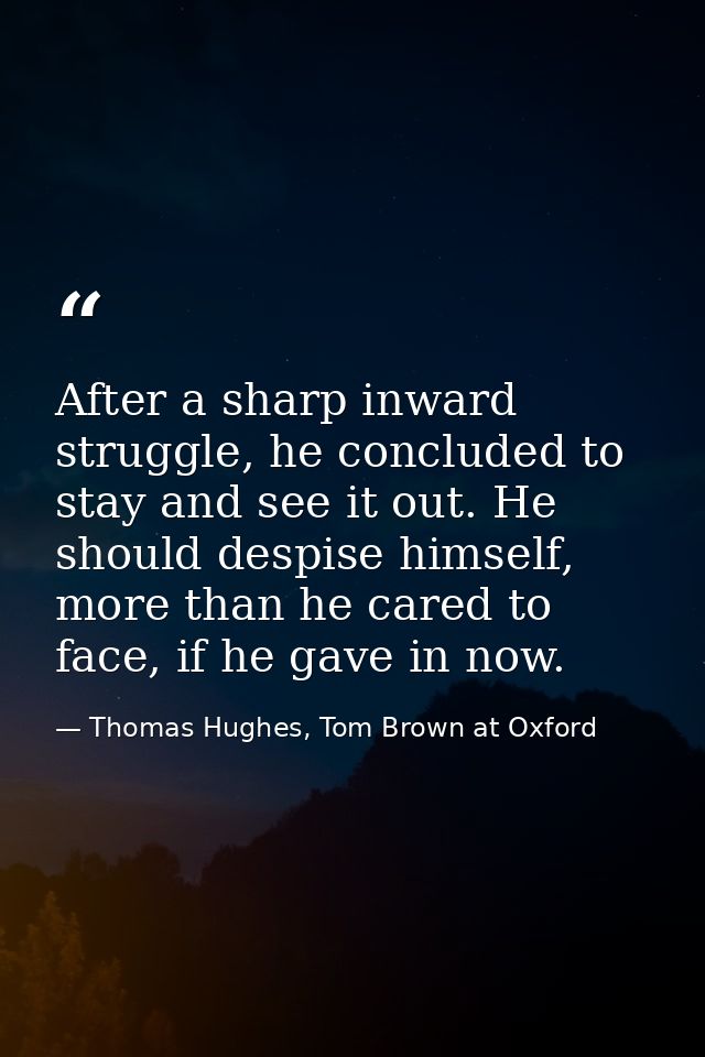 After a sharp inward struggle, he concluded to stay and see it out. He should despise himself, more than he cared to fac — Thomas Hughes, Tom Brown at Oxford
