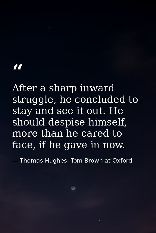 After a sharp inward struggle, he concluded to stay and see it out. He should despise himself, more than he cared to fac — Thomas Hughes, Tom Brown at Oxford