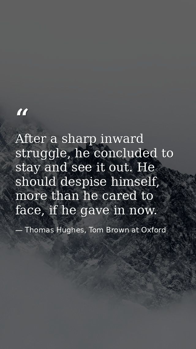 After a sharp inward struggle, he concluded to stay and see it out. He should despise himself, more than he cared to fac — Thomas Hughes, Tom Brown at Oxford