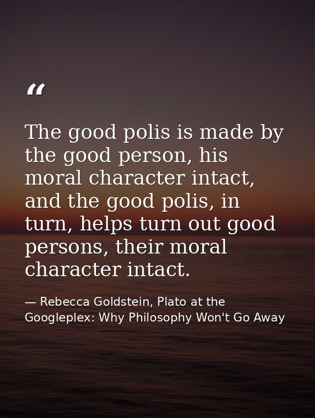 The good polis is made by the good person, his moral character intact, and the good polis, in turn, helps turn out good  — Rebecca Goldstein, Plato at the Googleplex: Why Philosophy Won't Go Away