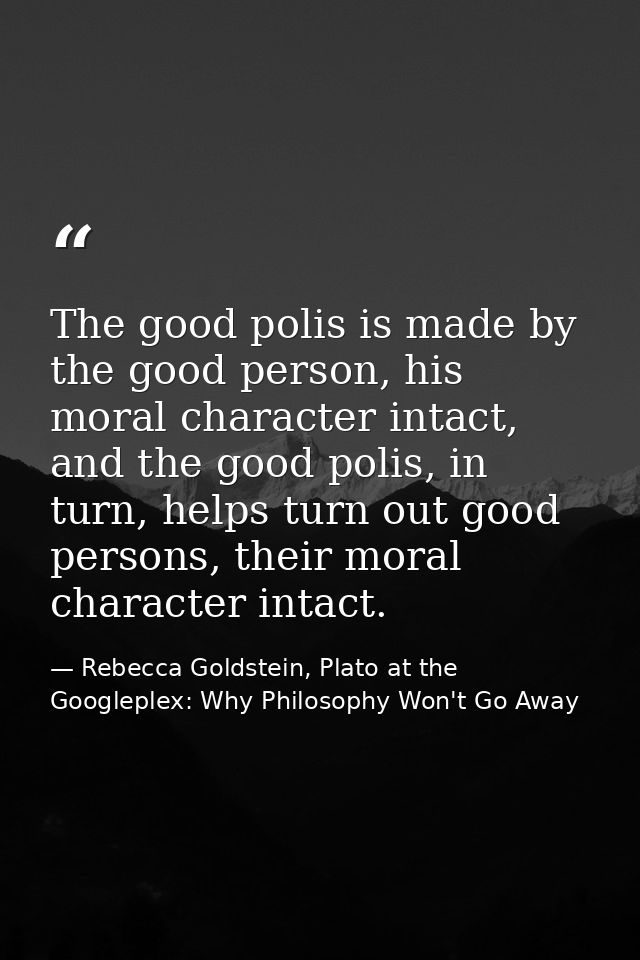 The good polis is made by the good person, his moral character intact, and the good polis, in turn, helps turn out good  — Rebecca Goldstein, Plato at the Googleplex: Why Philosophy Won't Go Away