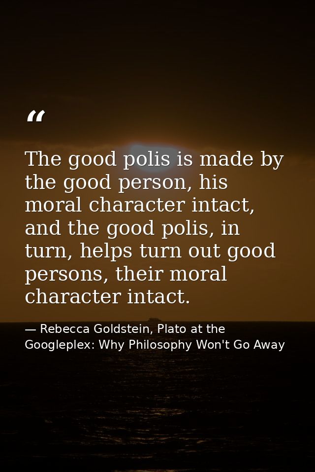 The good polis is made by the good person, his moral character intact, and the good polis, in turn, helps turn out good  — Rebecca Goldstein, Plato at the Googleplex: Why Philosophy Won't Go Away