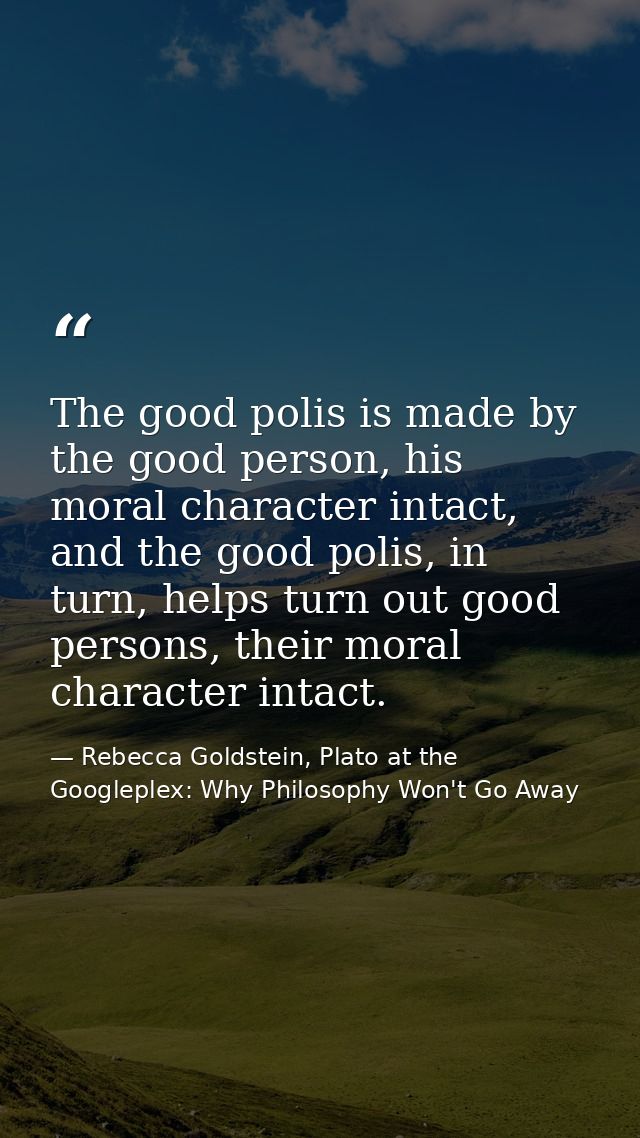 The good polis is made by the good person, his moral character intact, and the good polis, in turn, helps turn out good  — Rebecca Goldstein, Plato at the Googleplex: Why Philosophy Won't Go Away