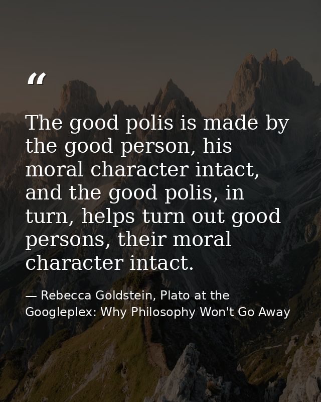 The good polis is made by the good person, his moral character intact, and the good polis, in turn, helps turn out good  — Rebecca Goldstein, Plato at the Googleplex: Why Philosophy Won't Go Away