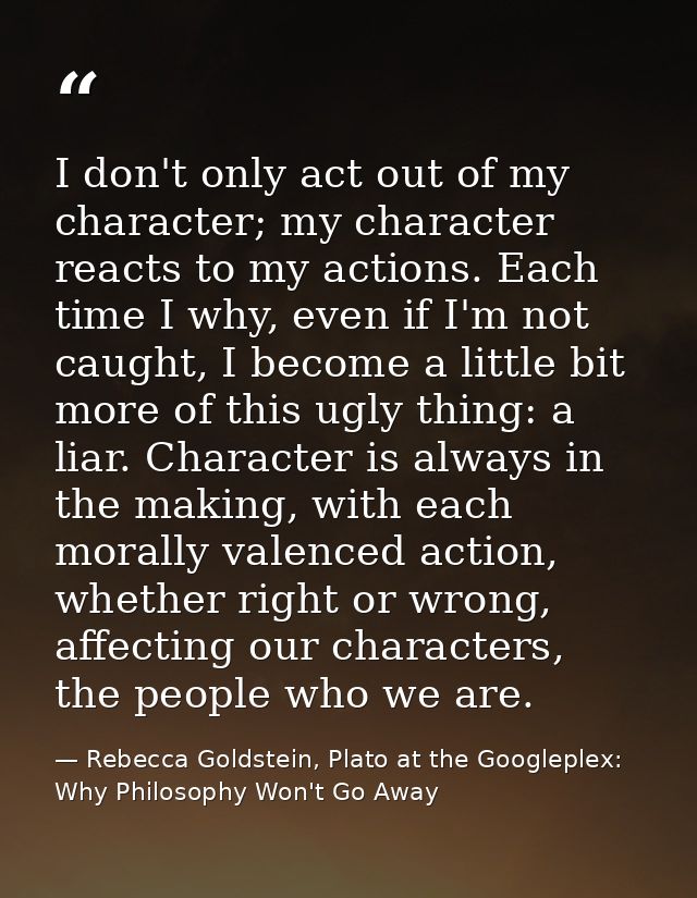 I don't only act out of my character; my character reacts to my actions. Each time I why, even if I'm not caught, I beco — Rebecca Goldstein, Plato at the Googleplex: Why Philosophy Won't Go Away