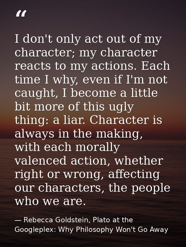 I don't only act out of my character; my character reacts to my actions. Each time I why, even if I'm not caught, I beco — Rebecca Goldstein, Plato at the Googleplex: Why Philosophy Won't Go Away