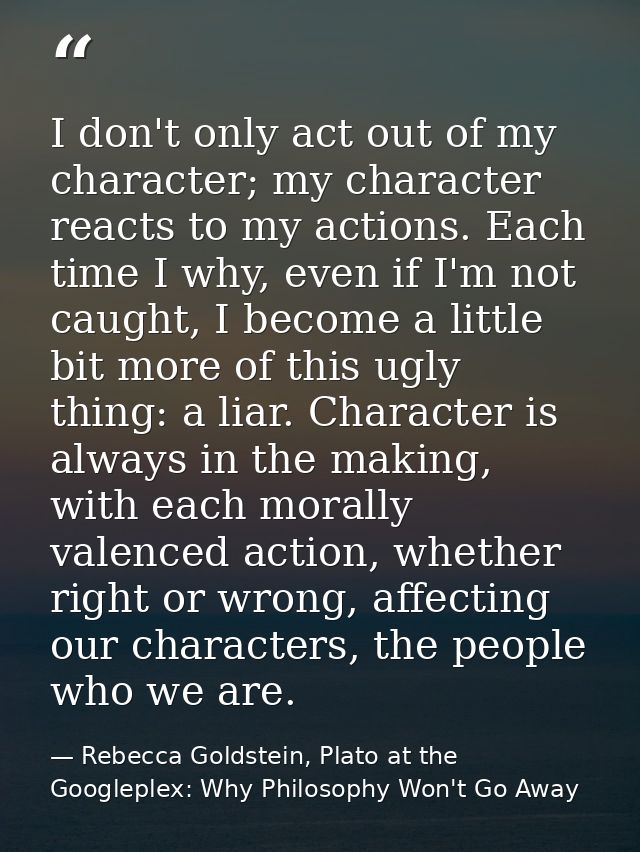I don't only act out of my character; my character reacts to my actions. Each time I why, even if I'm not caught, I beco — Rebecca Goldstein, Plato at the Googleplex: Why Philosophy Won't Go Away