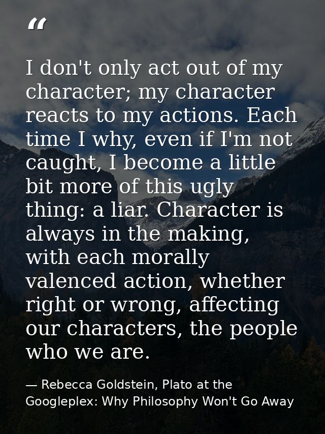I don't only act out of my character; my character reacts to my actions. Each time I why, even if I'm not caught, I beco — Rebecca Goldstein, Plato at the Googleplex: Why Philosophy Won't Go Away