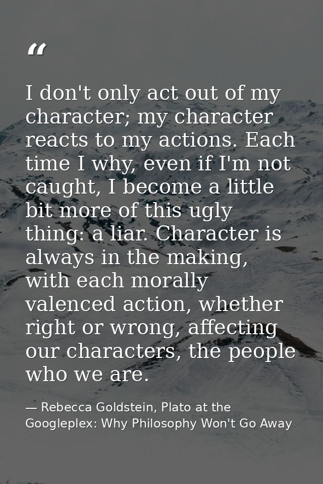I don't only act out of my character; my character reacts to my actions. Each time I why, even if I'm not caught, I beco — Rebecca Goldstein, Plato at the Googleplex: Why Philosophy Won't Go Away