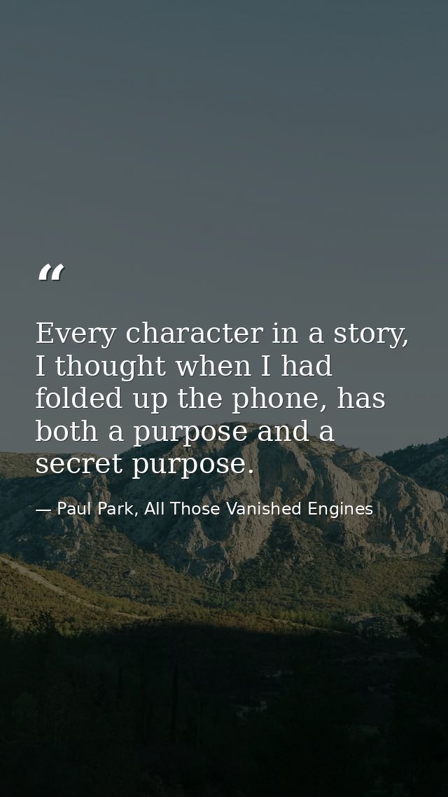 Every character in a story, I thought when I had folded up the phone, has both a purpose and a secret purpose. — Paul Park, All Those Vanished Engines