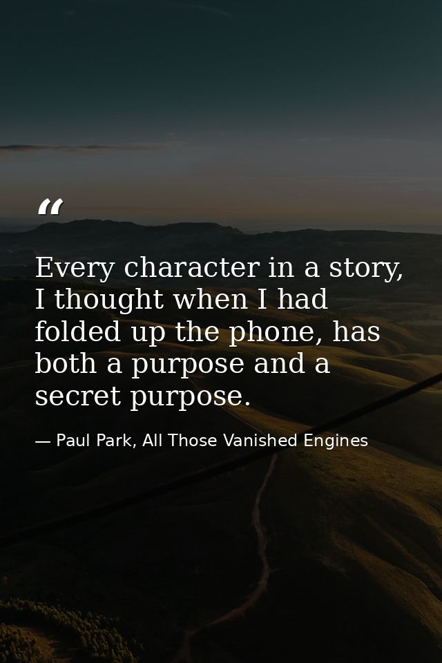 Every character in a story, I thought when I had folded up the phone, has both a purpose and a secret purpose. — Paul Park, All Those Vanished Engines